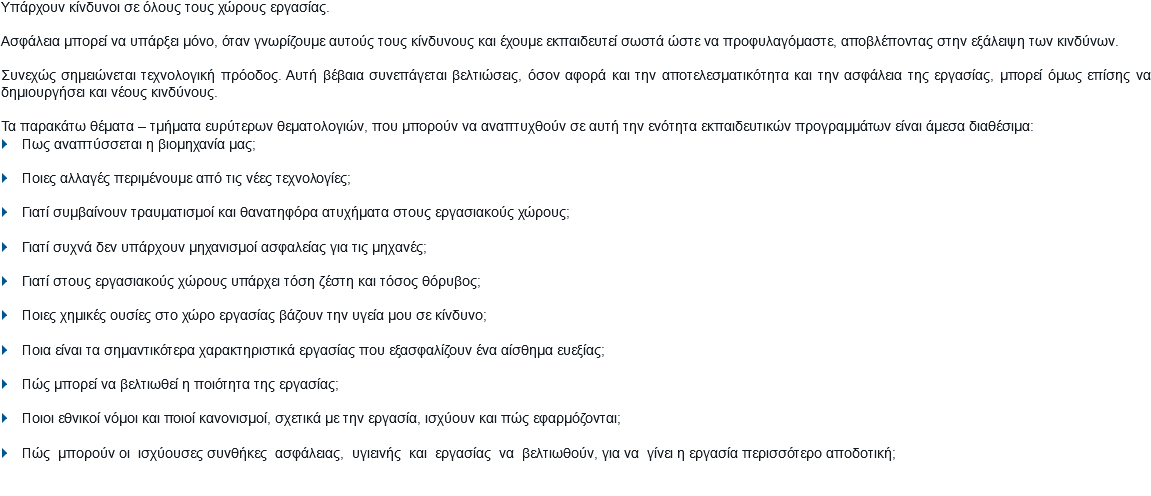 Υπάρχουν κίνδυνοι σε όλους τους χώρους εργασίας. Ασφάλεια μπορεί να υπάρξει μόνο, όταν γνωρίζουμε αυτούς τους κίνδυνους και έχουμε εκπαιδευτεί σωστά ώστε να προφυλαγόμαστε, αποβλέποντας στην εξάλειψη των κινδύνων. Συνεχώς σημειώνεται τεχνολογική πρόοδος. Αυτή βέβαια συνεπάγεται βελτιώσεις, όσον αφορά και την αποτελεσματικότητα και την ασφάλεια της εργασίας, μπορεί όμως επίσης να δημιουργήσει και νέους κινδύνους. Τα παρακάτω θέματα – τμήματα ευρύτερων θεματολογιών, που μπορούν να αναπτυχθούν σε αυτή την ενότητα εκπαιδευτικών προγραμμάτων είναι άμεσα διαθέσιμα: } Πως αναπτύσσεται η βιομηχανία μας; } Ποιες αλλαγές περιμένουμε από τις νέες τεχνολογίες; } Γιατί συμβαίνουν τραυματισμοί και θανατηφόρα ατυχήματα στους εργασιακούς χώρους; } Γιατί συχνά δεν υπάρχουν μηχανισμοί ασφαλείας για τις μηχανές; } Γιατί στους εργασιακούς χώρους υπάρχει τόση ζέστη και τόσος θόρυβος; } Ποιες χημικές ουσίες στο χώρο εργασίας βάζουν την υγεία μου σε κίνδυνο; } Ποια είναι τα σημαντικότερα χαρακτηριστικά εργασίας που εξασφαλίζουν ένα αίσθημα ευεξίας; } Πώς μπορεί να βελτιωθεί η ποιότητα της εργασίας; } Ποιοι εθνικοί νόμοι και ποιοί κανονισμοί, σχετικά με την εργασία, ισχύουν και πώς εφαρμόζονται; } Πώς μπορούν οι ισχύουσες συνθήκες ασφάλειας, υγιεινής και εργασίας να βελτιωθούν, για να γίνει η εργασία περισσότερο αποδοτική;