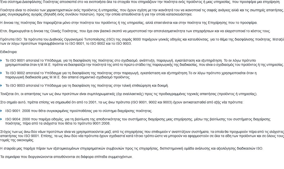 Ένα σύστημα Διασφάλισης Ποιότητας αποσκοπεί στο να ενοποιήσει όλα τα στοιχεία που επηρεάζουν την ποιότητα ενός προϊόντος ή μιας υπηρεσίας, που προσφέρει μια επιχείρηση. Ποιότητα είναι το σύνολο των χαρακτηριστικών ενός προϊόντος ή υπηρεσίας, που έχουν σχέση με την ικανότητά του να ικανοποιεί τις σαφείς ανάγκες αλλά και τις σιωπηρές απαιτήσεις, μιας συγκεκριμένης αγοράς (δηλαδή ενός συνόλου πελατών), προς την οποία απευθύνεται ή για την οποία κατασκευάστηκε. Η έννοια της ποιότητας δεν περιορίζεται μόνο στην ποιότητα του προϊόντος ή της υπηρεσίας, αλλά επεκτείνεται και στην ποιότητα της Επιχείρησης που το προσφέρει. Ετσι, δημιουργείται η έννοια της Ολικής Ποιότητας, που έχει σαν βασικό σκοπό να μεγιστοποιεί την αποτελεσματικότητα των επιχειρήσεων και να ελαχιστοποιεί το κόστος τους. Πρότυπα ISO: Τα πρότυπα του Διεθνούς Οργανισμού Τυποποίησης (ISO) της σειράς 9000 περιέχουν γενικές οδηγίες και κατευθύνσεις, για το θέμα της διασφάλισης ποιότητας. Μεταξύ των εν λόγω προτύπων περιλαμβάνονται το ISO 9001, το ISO 9002 και το ISO 9003. Ειδικότερα: } Το ISO 9001 αποτελεί το Υπόδειγμα, για τη διασφάλιση της ποιότητας στο σχεδιασμό, ανάπτυξη, παραγωγή, εγκατάσταση και εξυπηρέτηση. Το εν λόγω πρότυπο χρησιμοποιείται όταν η Μ.Μ.Ε. πρέπει να διασφαλίζει την ποιότητά της από το πρώτο στάδιο της παραγωγικής της διαδικασίας, που είναι ο σχεδιασμός του προϊόντος ή της υπηρεσίας. } Το ISO 9002 αποτελεί το Υπόδειγμα για τη διασφάλιση της ποιότητας στην παραγωγή, εγκατάσταση και εξυπηρέτηση.Το εν λόγω πρότυπο χρησιμοποιείται όταν η παραγωγική διαδικασία μιας Μ.Μ.Ε. δεν απαιτεί σημαντικό σχεδιασμό προϊόντος. } Το ISO 9003 αποτελεί το Υπόδειγμα για τη διασφάλιση της ποιότητας στην τελική επιθεώρηση και δοκιμή. Τονίζεται ότι, οι απαιτήσεις των ως άνω προτύπων είναι συμπληρωματικές (όχι εναλλακτικές) προς τις προδιαγραμμένες τεχνικές απαιτήσεις (προϊόντος ή υπηρεσίας). Στο σημείο αυτό, πρέπει επίσης να σημειωθεί ότι από το 2001, τα ως άνω πρότυπα (ISO 9001, 9002 και 9003) έχουν αντικατασταθεί από εξής νέα πρότυπα: } ISO 9001: 2008 που θέτει συγκεκριμένες προϋποθέσεις για το σύστημα διαχείρισης ποιότητας. } ISO 9004: 2000 που παρέχει οδηγίες, για τη βελτίωση της αποδοτικότητας του συστήματος διαχείρισης μιας επιχείρησης, μέσω της βελτίωσης του συστήματος διαχείρισης ποιότητας, πέρα από τα ελάχιστα που θέτει το πρότυπο 9001:2008. Στόχος των ως άνω δύο νέων προτύπων είναι να χρησιμοποιούνται μαζί, από τις επιχειρήσεις που επιθυμούν ν’ αναπτύξουν συστήματα, τα οποία θα προχωρούν πέρα από τις ελάχιστες απαιτήσεις του ISO 9001. Επίσης, τα ως άνω δύο νέα πρότυπα έχουν σχεδιαστεί κατά τέτοιο τρόπο ώστε να μπορούν να εφαρμοστούν σε όλα τα είδη των προϊόντων και σε όλους τους τομείς της οικονομίας. Η εταιρεία μας παρέχει πέραν των εξατομικευμένων επιχειρηματικών συμβουλών προς τις επιχειρήσεις, διεπιστημονική ομάδα ανάλυσης και αξιολόγησης διαδικασιών ISO. Τα σεμινάρια που διοργανώνονται απευθύνονται σε διάφορα επίπεδα συμμετεχόντων.
