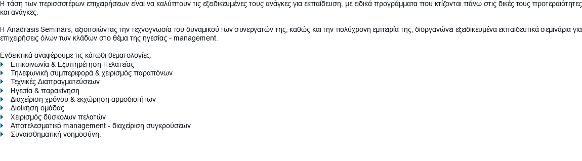 Η τάση των περισσοτέρων επιχειρήσεων είναι να καλύπτουν τις εξειδικευμένες τους ανάγκες για εκπαίδευση, με ειδικά προγράμματα που κτίζονται πάνω στις δικές τους προτεραιότητες και ανάγκες. Η Anadrasis Seminars, αξιοποιώντας την τεχνογνωσία του δυναμικού των συνεργατών της, καθώς και την πολύχρονη εμπειρία της, διοργανώνει εξειδικευμένα εκπαιδευτικά σεμινάρια για επιχειρήσεις όλων των κλάδων στο θέμα της ηγεσίας - management. Ενδεικτικά αναφέρουμε τις κάτωθι θεματολογίες:
} Επικοινωνία & Εξυπηρέτηση Πελατείας
} Τηλεφωνική συμπεριφορά & χειρισμός παραπόνων
} Τεχνικές Διαπραγματεύσεων
} Ηγεσία & παρακίνηση
} Διαχείριση χρόνου & εκχώρηση αρμοδιοτήτων
} Διοίκηση ομάδας
} Χειρισμός δύσκολων πελατών
} Αποτελεσματικό management - διαχείριση συγκρούσεων
} Συναισθηματική νοημοσύνη.