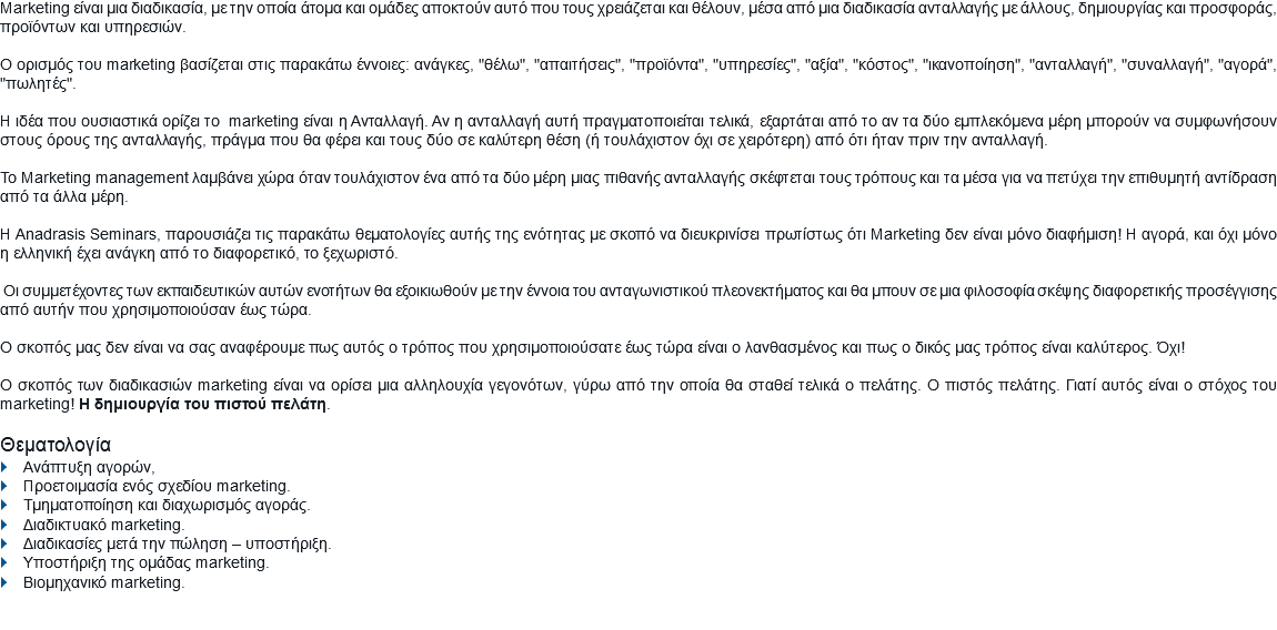 Marketing είναι μια διαδικασία, με την οποία άτομα και ομάδες αποκτούν αυτό που τους χρειάζεται και θέλουν, μέσα από μια διαδικασία ανταλλαγής με άλλους, δημιουργίας και προσφοράς, προϊόντων και υπηρεσιών. Ο ορισμός του marketing βασίζεται στις παρακάτω έννοιες: ανάγκες, "θέλω", "απαιτήσεις", "προϊόντα", "υπηρεσίες", "αξία", "κόστος", "ικανοποίηση", "ανταλλαγή", "συναλλαγή", "αγορά", "πωλητές". Η ιδέα που ουσιαστικά ορίζει το marketing είναι η Ανταλλαγή. Αν η ανταλλαγή αυτή πραγματοποιείται τελικά, εξαρτάται από το αν τα δύο εμπλεκόμενα μέρη μπορούν να συμφωνήσουν στους όρους της ανταλλαγής, πράγμα που θα φέρει και τους δύο σε καλύτερη θέση (ή τουλάχιστον όχι σε χειρότερη) από ότι ήταν πριν την ανταλλαγή. Το Marketing management λαμβάνει χώρα όταν τουλάχιστον ένα από τα δύο μέρη μιας πιθανής ανταλλαγής σκέφτεται τους τρόπους και τα μέσα για να πετύχει την επιθυμητή αντίδραση από τα άλλα μέρη. Η Anadrasis Seminars, παρουσιάζει τις παρακάτω θεματολογίες αυτής της ενότητας με σκοπό να διευκρινίσει πρωτίστως ότι Marketing δεν είναι μόνο διαφήμιση! Η αγορά, και όχι μόνο η ελληνική έχει ανάγκη από το διαφορετικό, το ξεχωριστό. Οι συμμετέχοντες των εκπαιδευτικών αυτών ενοτήτων θα εξοικιωθούν με την έννοια του ανταγωνιστικού πλεονεκτήματος και θα μπουν σε μια φιλοσοφία σκέψης διαφορετικής προσέγγισης από αυτήν που χρησιμοποιούσαν έως τώρα. O σκοπός μας δεν είναι να σας αναφέρουμε πως αυτός ο τρόπος που χρησιμοποιούσατε έως τώρα είναι ο λανθασμένος και πως ο δικός μας τρόπος είναι καλύτερος. Όχι! Ο σκοπός των διαδικασιών marketing είναι να ορίσει μια αλληλουχία γεγονότων, γύρω από την οποία θα σταθεί τελικά ο πελάτης. Ο πιστός πελάτης. Γιατί αυτός είναι ο στόχος του marketing! H δημιουργία του πιστού πελάτη. Θεματολογία
} Ανάπτυξη αγορών,
} Προετοιμασία ενός σχεδίου marketing.
} Τμηματοποίηση και διαχωρισμός αγοράς.
} Διαδικτυακό marketing.
} Διαδικασίες μετά την πώληση – υποστήριξη.
} Υποστήριξη της ομάδας marketing.
} Βιομηχανικό marketing.