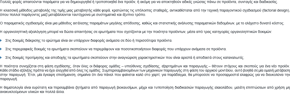 Πολλές φορές απαιτούνται πειράματα για να δημιουργηθεί ή τροποποιηθεί ένα προϊόν, ή ακόμη για να αποκτηθούν ειδικές γνώσεις πάνω σε προϊόντα, συνταγές και διαδικασίες. Η κλασσική μέθοδος μεταβολής της τιμής μιας μεταβλητής κάθε φορά, κρατώντας τις υπόλοιπες σταθερές, αντικαθίσταται από την τεχνική παραγοντικού σχεδιασμού (factorial design), όπου πολλοί παράγοντες μαζί μεταβάλλονται ταυτόχρονα με συστηματικό και έξυπνο τρόπο. Ο πειραματικός σχεδιασμός είναι μια μέθοδος εκτέλεσης πειραμάτων μεγάλης απόδοσης, καθώς και στατιστικής ανάλυσης πειραματικών δεδομένων, με το ελάχιστο δυνατό κόστος. Η οργανοληπτική αξιολόγηση μπορεί να δώσει απαντήσεις σε ερωτήματα που σχετίζονται με την ποιότητα προϊόντων, μέσα από τρεις κατηγορίες οργανοληπτικών δοκιμών: } Στις δοκιμές διάκρισης το ερώτημα είναι αν υπάρχουν διαφορές ανάμεσα σε δύο ή περισσότερα προϊόντα. } Στις περιγραφικές δοκιμές τα ερωτήματα σκοπεύουν να περιγράψουν και ποσοτικοποιήσουν διαφορές που υπάρχουν ανάμεσα σε προϊόντα. } Στις δοκιμές προτίμησης και αποδοχής τα ερωτήματα σκοπεύουν στην αναγνώριση χαρακτηριστικών που είναι αρεστά ή αποδεκτά στους καταναλωτές. Η ποιότητα συνεχίζεται στη φάση σχεδίασης, όταν όλες οι διάφορες ομάδες – υπεύθυνες σχεδίασης, εξαρτημάτων και παραγωγής – θέτουν στόχους και σκοπούς για ένα νέο προϊόν. Κάθε στάδιο εξέλιξης πρέπει να έχει ελεγχθεί από όλες τις ομάδες. Συμπεριλαμβανομένων των μηχανικών παραγωγής στη φάση του αρχικού μοντέλου, αυτό βοηθά σε μία ομαλή μετάβαση στην παραγωγή. Έτσι, μία έγκαιρη επισήμανση, σημαίνει ότι ένα πάνελ που φαίνεται καλό στο χαρτί, για παράδειγμα, θα μπορούσε να προσαρμοστεί ελαφρώς για να διευκολύνει την παραγωγή. Η θεματολογία είναι ευρύτατη και περιλαμβάνει ζητήματα από παραγωγή βιοκαυσίμων, μέχρι και τυποποίηση διαδικασιών παραγωγής ελαιολάδου, μελέτη επιπτώσεων από χρήση μη ανακυκλούμενων υλικών και πολλά άλλα.