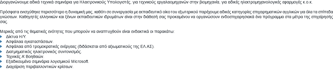 Διοργανώνουμε ειδικά τεχνικά σεμινάρια για Ηλεκτρονικούς Υπολογιστές, για τεχνικούς εργαλειομηχανών στην βιομηχανία, για ειδικές ηλεκτρομηχανολογικές εφαρμογές κ.ο.κ. Πρόσφατα ενισχύθηκε περισσότερο η δυναμική μας, καθότι σε συνεργασία με εκπαιδευτικό οίκο του εξωτερικού παρέχουμε ειδικές κατηγορίες επιχειρηματικών αγγλικών για όλα τα επίπεδα γνώσεων. Καθηγητές ελληνικών και ξένων εκπαιδευτικών ιδρυμάτων είναι στην διάθεσή σας προκειμένου να οργανώσουν ενδοεπιχειρησιακά ένα πρόγραμμα στα μέτρα της επιχείρησής σας. Μερικές από τις θεματικές ενότητες που μπορούν να αναπτυχθούν είναι ενδεικτικά οι παρακάτω: } Δίκτυα Η/Υ.
} Ασφάλεια εγκαταστάσεων.
} Ασφάλεια από τρομοκρατικές ενέργειες (διδάσκεται από αξιωματικούς της ΕΛ.ΑΣ).
} Διατμηματικός ηλεκτρονικός συντονισμός.
} Τεχνικές Α’ Βοηθειών.
} Εξειδικευμένα σεμινάρια λογισμικού Microsoft.
} Διαχείριση περιβαλλοντικών κρίσεων.