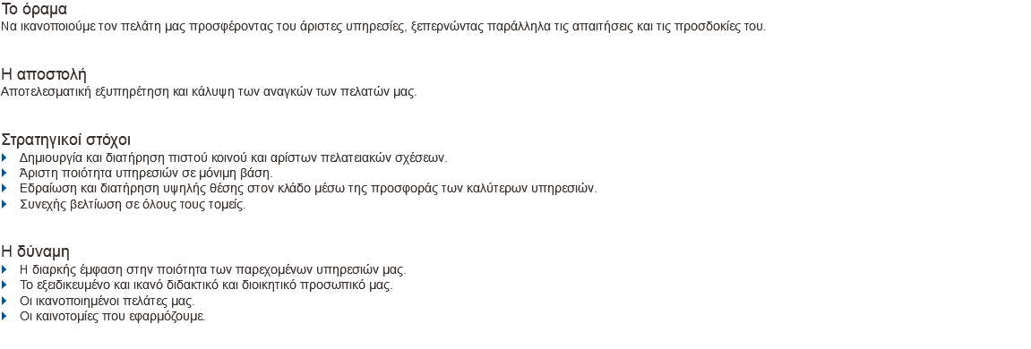 Το όραμα Nα ικανοποιούμε τον πελάτη μας προσφέροντας του άριστες υπηρεσίες, ξεπερνώντας παράλληλα τις απαιτήσεις και τις προσδοκίες του. Η αποστολή Αποτελεσματική εξυπηρέτηση και κάλυψη των αναγκών των πελατών μας. Στρατηγικοί στόχοι
} Δημιουργία και διατήρηση πιστού κοινού και αρίστων πελατειακών σχέσεων.
} Άριστη ποιότητα υπηρεσιών σε μόνιμη βάση.
} Εδραίωση και διατήρηση υψηλής θέσης στον κλάδο μέσω της προσφοράς των καλύτερων υπηρεσιών.
} Συνεχής βελτίωση σε όλους τους τομείς. H δύναμη
} Η διαρκής έμφαση στην ποιότητα των παρεχομένων υπηρεσιών μας.
} Το εξειδικευμένο και ικανό διδακτικό και διοικητικό προσωπικό μας.
} Οι ικανοποιημένοι πελάτες μας.
} Οι καινοτομίες που εφαρμόζουμε.
