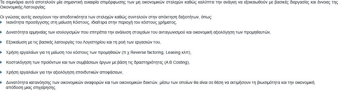 Τα σεμινάρια αυτά αποτελούν μία σημαντική ευκαιρία επιμόρφωσης των μη οικονομικών στελεχών καθώς καλύπτει την ανάγκη να εξοικειωθούν με βασικές διεργασίες και έννοιες της Οικονομικής Λειτουργίας. Οι γνώσεις αυτές ενισχύουν την αποδοτικότητα των στελεχών καθώς συντελούν στην απόκτηση δεξιοτήτων, όπως:
} Ικανότητα προσέγγισης στη μείωση Κόστους, ιδιαίτερα στην περιοχή του κόστους χρήματος, } Δυνατότητα ερμηνείας των ισολογισμών που επιτρέπει την ανάλυση στοιχείων του ανταγωνισμού και οικονομική αξιολόγηση των προμηθευτών, } Εξοικείωση με τις βασικές λειτουργίες του Λογιστηρίου και τη ροή των εργασιών του, } Χρήση εργαλείων για τη μείωση του κόστους των προμηθειών (π.χ Reverse factoring, Leasing κλπ), } Κοστολόγηση των προϊόντων και των συμβάσεων έργων με βάση τις δραστηριότητες (A B Costing), } Χρήση εργαλείων για την αξιολόγηση επενδυτικών αποφάσεων, } Δυνατότητα κατανόησης των οικονομικών αναφορών και των οικονομικών δεικτών, μέσω των οποίων θα είναι σε θέση να εκτιμήσουν τη βιωσιμότητα και την οικονομική απόδοση μιας επιχείρησης.